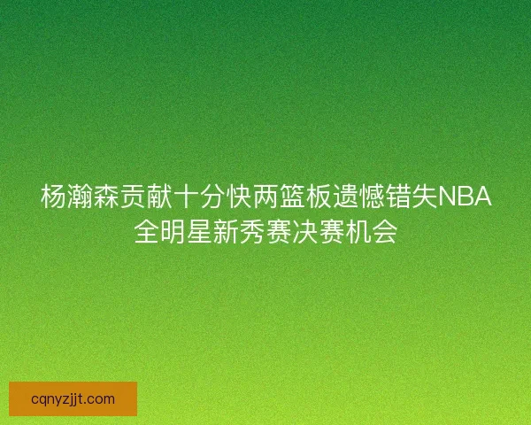 杨瀚森贡献十分快两篮板遗憾错失NBA全明星新秀赛决赛机会