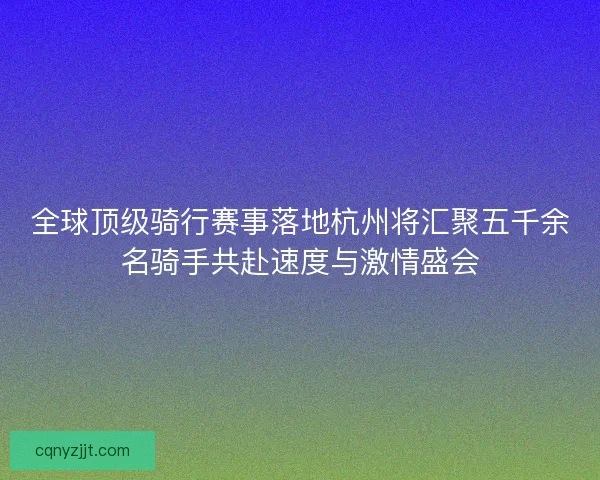 全球顶级骑行赛事落地杭州将汇聚五千余名骑手共赴速度与激情盛会