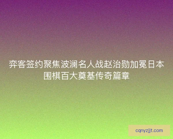 弈客签约聚焦波澜名人战赵治勋加冕日本围棋百大奠基传奇篇章
